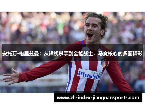 安托万·格里兹曼:从锋线杀手到全能战士,马竞核心的多面精彩 安托万·格里兹曼:从锋线杀手到全能战士,马竞核心的多面精彩