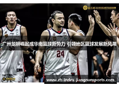 广州龙狮崛起成华南篮球新势力 引领地区篮球发展新风潮 广州龙狮崛起成华南篮球新势力 引领地区篮球发展新风潮