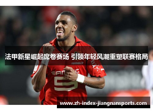 法甲新星崛起席卷赛场 引领年轻风潮重塑联赛格局 法甲新星崛起席卷赛场 引领年轻风潮重塑联赛格局