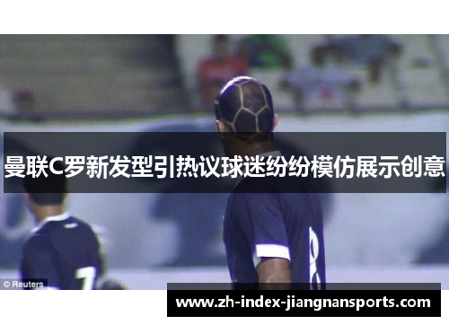曼联C罗新发型引热议球迷纷纷模仿展示创意 曼联C罗新发型引热议球迷纷纷模仿展示创意